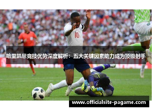 哈里凯恩竞技优势深度解析:五大关键因素助力成为顶级射手 哈里凯恩竞技优势深度解析:五大关键因素助力成为顶级射手