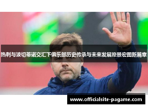 热刺与波切蒂诺交汇下俱乐部历史传承与未来发展愿景宏图新篇章