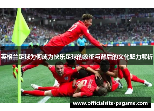 英格兰足球为何成为快乐足球的象征与背后的文化魅力解析 英格兰足球为何成为快乐足球的象征与背后的文化魅力解析