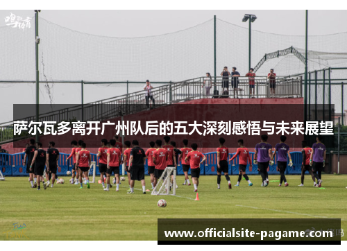 萨尔瓦多离开广州队后的五大深刻感悟与未来展望