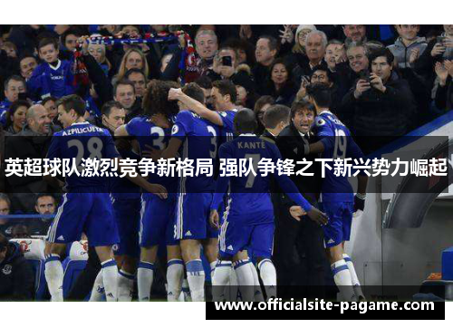 英超球队激烈竞争新格局 强队争锋之下新兴势力崛起