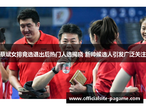 蔡斌女排竞选退出后热门人选揭晓 新帅候选人引发广泛关注 蔡斌女排竞选退出后热门人选揭晓 新帅候选人引发广泛关注