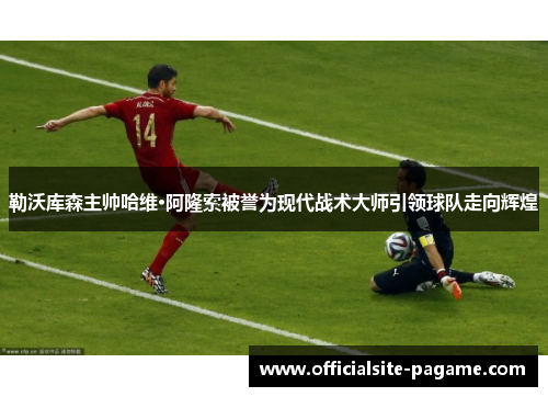 勒沃库森主帅哈维·阿隆索被誉为现代战术大师引领球队走向辉煌 勒沃库森主帅哈维·阿隆索被誉为现代战术大师引领球队走向辉煌