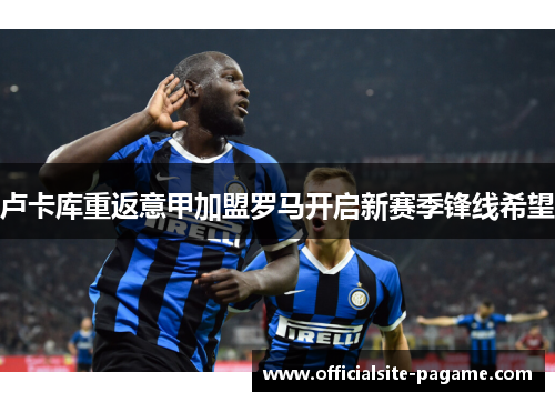 卢卡库重返意甲加盟罗马开启新赛季锋线希望