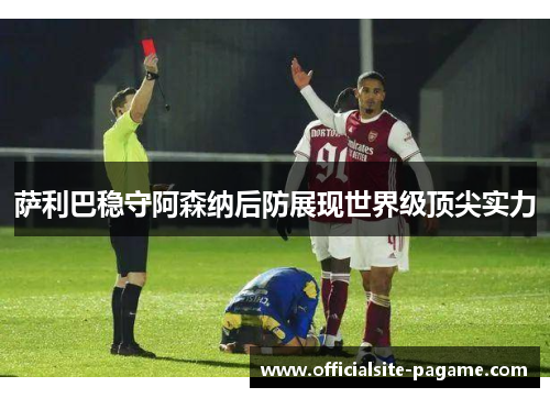 萨利巴稳守阿森纳后防展现世界级顶尖实力