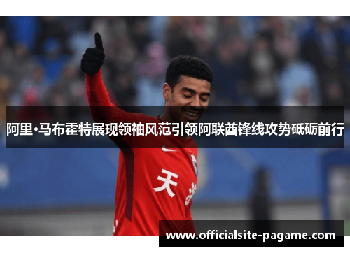 阿里·马布霍特展现领袖风范引领阿联酋锋线攻势砥砺前行 阿里·马布霍特展现领袖风范引领阿联酋锋线攻势砥砺前行